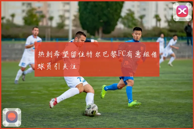 热刺希望留住特尔巴黎FC有意租借球员引关注