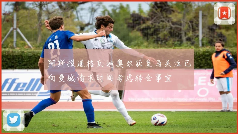 阿斯报道格瓦迪奥尔获皇马关注已向曼城请求时间考虑转会事宜