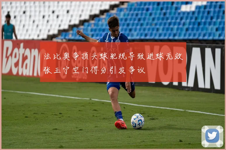 法比奥争顶头球犯规导致进球无效张玉宁空门得分引发争议