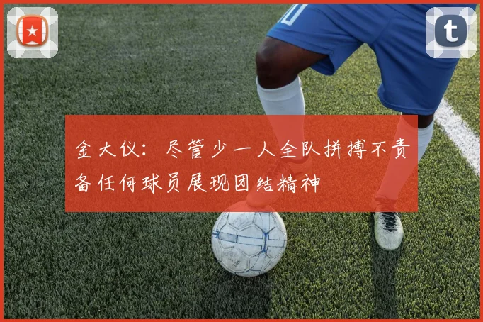 金大仪：尽管少一人全队拼搏不责备任何球员展现团结精神