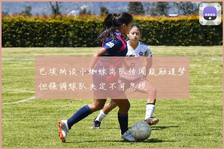 巴埃纳谈小蜘蛛离队传闻鼓励追梦但强调球队决定不可忽视