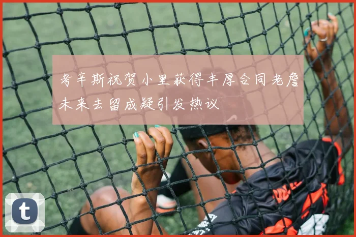 考辛斯祝贺小里获得丰厚合同老詹未来去留成疑引发热议