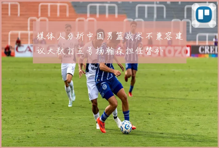 媒体人分析中国男篮战术不兼容建议大秋打五号杨瀚森担任替补