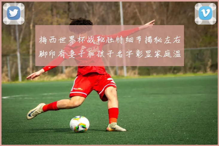 梅西世界杯战靴独特细节揭秘左右脚印有妻子和孩子名字彰显家庭温暖