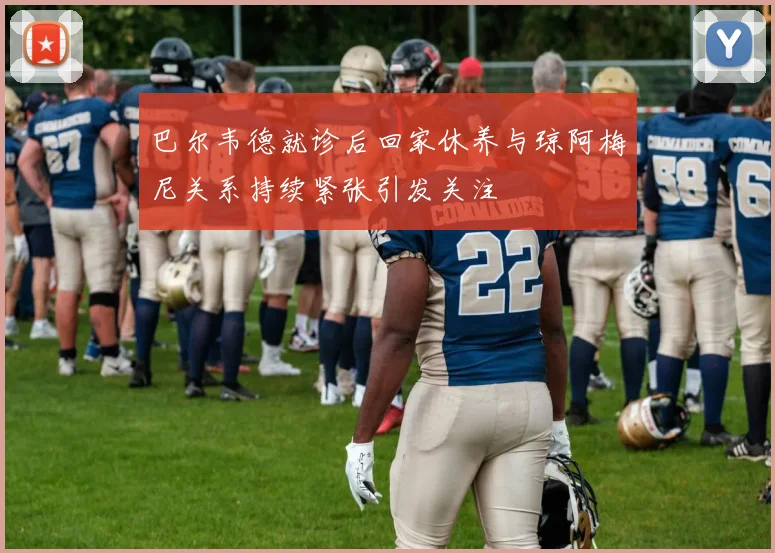 巴尔韦德就诊后回家休养与琼阿梅尼关系持续紧张引发关注