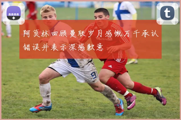 阿莫林回顾曼联岁月感慨万千承认错误并表示深感歉意