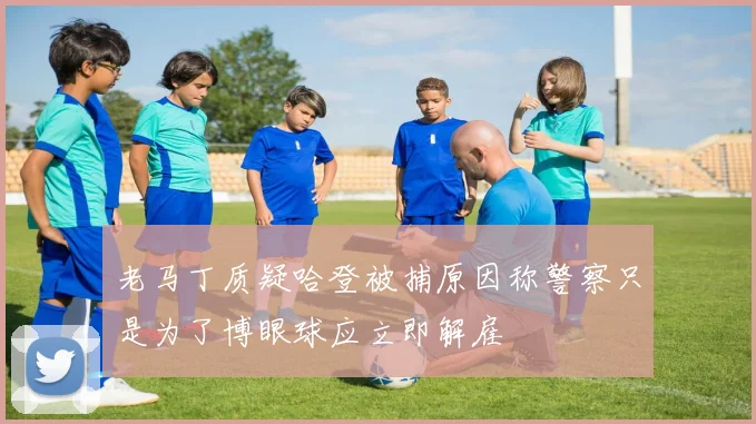 老马丁质疑哈登被捕原因称警察只是为了博眼球应立即解雇