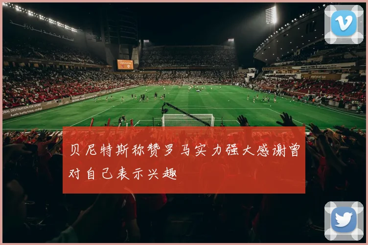 贝尼特斯称赞罗马实力强大感谢曾对自己表示兴趣