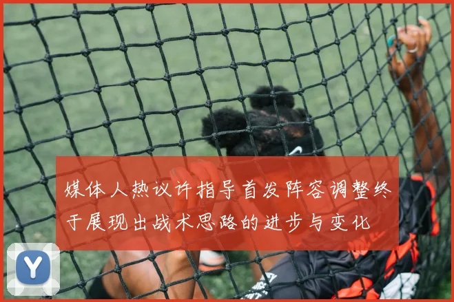 媒体人热议许指导首发阵容调整终于展现出战术思路的进步与变化