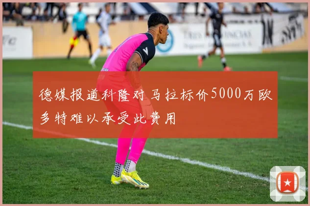 德媒报道科隆对马拉标价5000万欧多特难以承受此费用