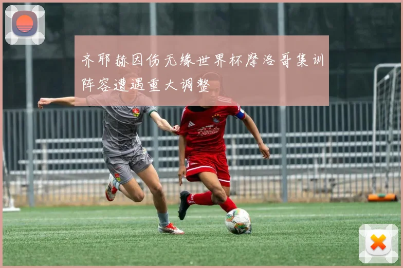 齐耶赫因伤无缘世界杯摩洛哥集训阵容遭遇重大调整