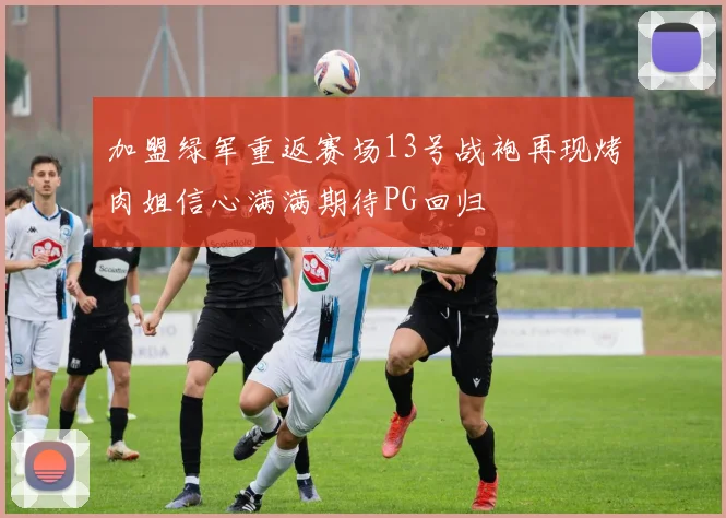 加盟绿军重返赛场13号战袍再现烤肉姐信心满满期待PG回归