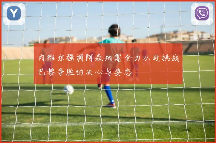 内维尔强调阿森纳需全力以赴挑战巴黎争胜的决心与姿态