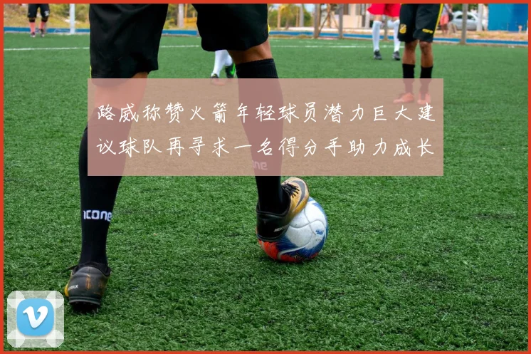 路威称赞火箭年轻球员潜力巨大建议球队再寻求一名得分手助力成长