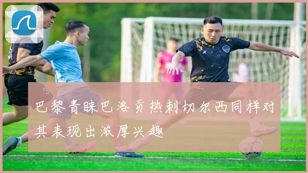 巴黎青睐巴洛贡热刺切尔西同样对其表现出浓厚兴趣