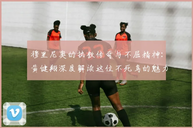 穆里尼奥的执教传奇与不屈精神：黄健翔深度解读这位不死鸟的魅力