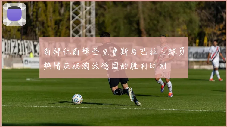 前拜仁前锋圣克鲁斯与巴拉圭球员热情庆祝淘汰德国的胜利时刻