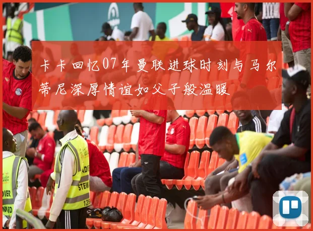 卡卡回忆07年曼联进球时刻与马尔蒂尼深厚情谊如父子般温暖